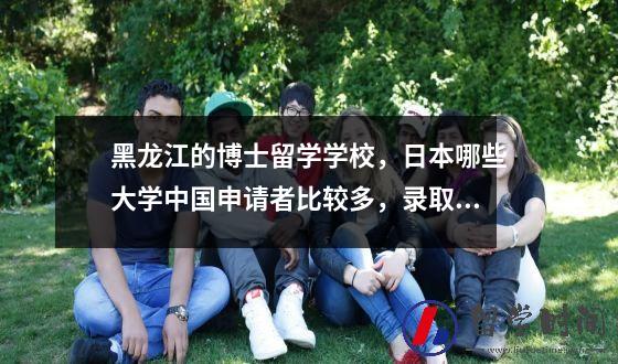 黑龙江的博士留学学校日本哪些大学中国申请者比较多录取率比较可观？