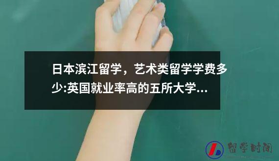 日本滨江留学艺术类留学学费多少英国就业率高的五所大学推荐
