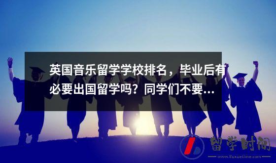 英国音乐留学学校排名毕业后有必要出国留学吗同学们不要迷茫来帮你分析一下利弊